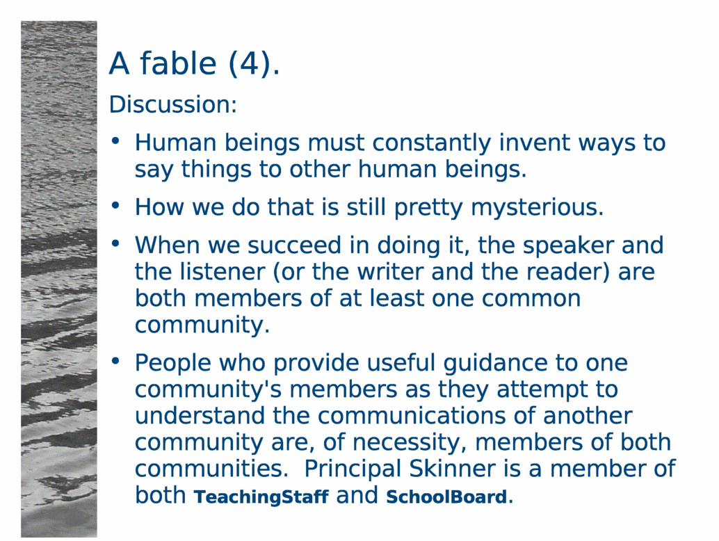 A fable (4).<BR>
Discussion:<BR>
Human beings must constantly invent ways to say things to other human beings.<BR>
How we do that is still pretty mysterious.<BR>
When we succeed in doing it, the speaker and the listener (or the writer and the reader) are both members of at least one common community.<BR>
People who provide useful guidance to one community's members as they attempt to understand the communications of another community are, of necessity, members of both communities.  Principal Skinner is a member of both TeachingStaff and SchoolBoard.<BR>
