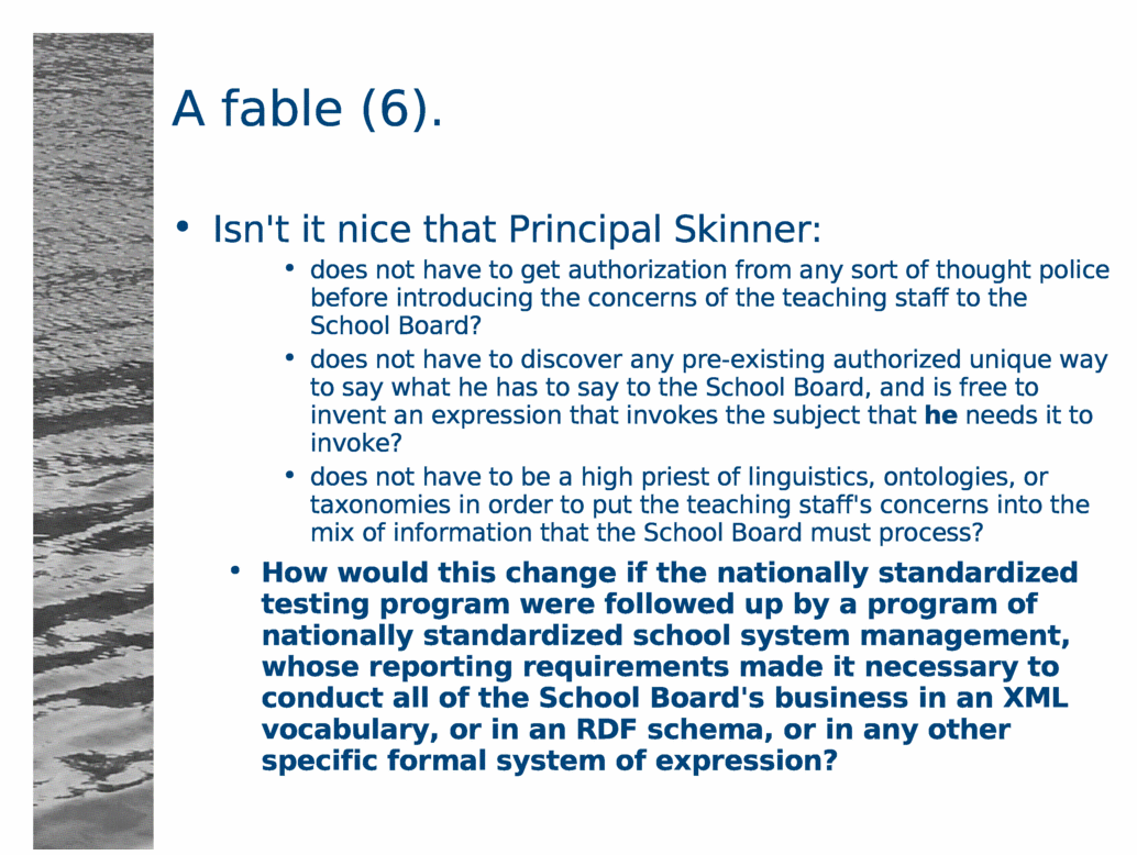A fable (6).<BR>
Isn't it nice that Principal Skinner:<BR>
does not have to get authorization from any sort of thought police before introducing the concerns of the teaching staff to the School Board?<BR>
does not have to discover any pre-existing authorized unique way to say what he has to say to the School Board, and is free to invent an expression that invokes the subject that he needs it to invoke?<BR>
does not have to be a high priest of linguistics, ontologies, or taxonomies in order to put the teaching staff's concerns into the mix of information that the School Board must process?<BR>
How would this change if the nationally standardized testing program were followed up by a program of nationally standardized school system management, whose reporting requirements made it necessary to conduct all of the School Board's business in an XML vocabulary, or in an RDF schema, or in any other specific formal system of expression?<BR>
