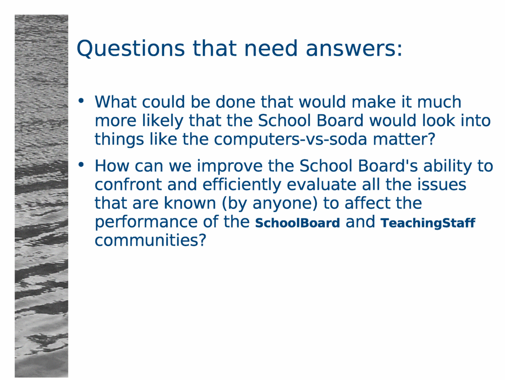 Questions that need answers:<BR>
What could be done that would make it much more likely that the School Board would look into things like the computers-vs-soda matter?<BR>
How can we improve the School Board's ability to confront and efficiently evaluate all the issues that are known (by anyone) to affect the performance of the SchoolBoard and TeachingStaff communities?<BR>
