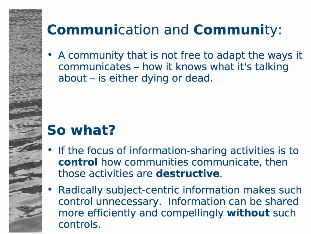 Communication and Community:<BR>
A community that is not free to adapt the ways it communicates - how it knows what it's talking about - is either dying or dead.<BR>
So what?<BR>
If the focus of information-sharing activities is to control how communities communicate, then those activities are destructive.<BR>
Radically subject-centric information makes such control unnecessary.  Information can be shared more efficiently and compellingly without such controls.<BR>
