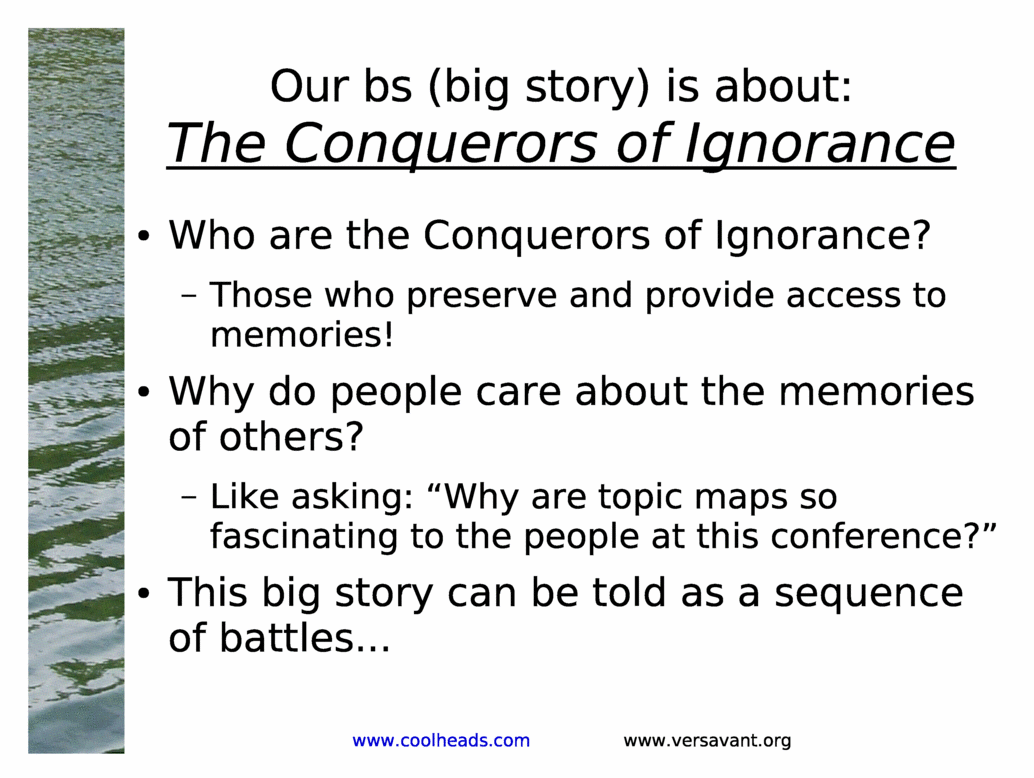 Our bs (big story) is about:<BR>
The Conquerors of Ignorance<BR>
Who are the Conquerors of Ignorance?<BR>
Those who preserve and provide access to memories!<BR>
Why do people care about the memories of others?<BR>
Like asking: &Why are topic maps so fascinating to the people at this conference?&<BR>
This big story can be told as a sequence of battles...<BR>
