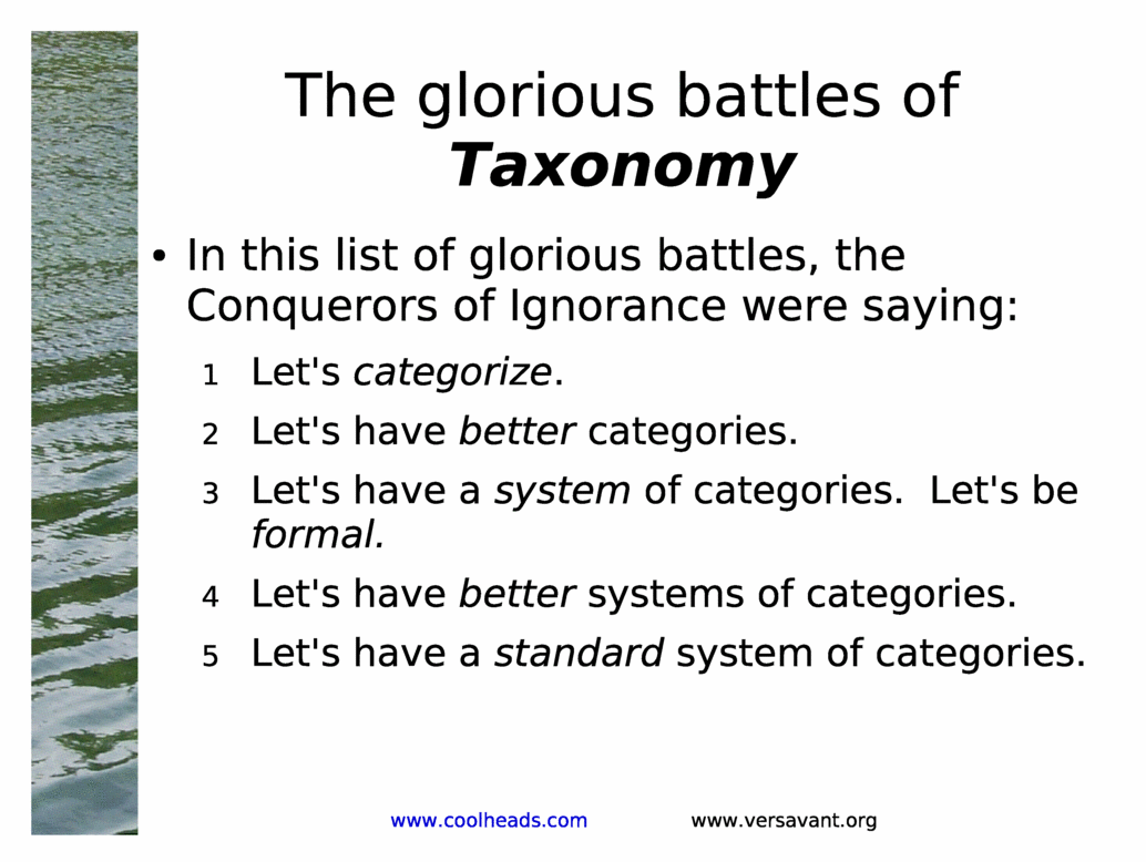 The glorious battles of Taxonomy<BR>
In this list of glorious battles, the Conquerors of Ignorance were saying:<BR>
Let's categorize.<BR>
Let's have better categories.<BR>
Let's have a system of categories.  Let's be formal.<BR>
Let's have better systems of categories.<BR>
Let's have a standard system of categories.<BR>
