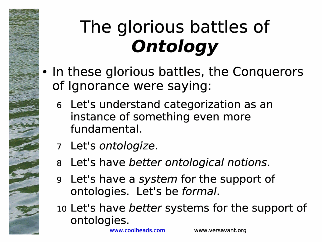 The glorious battles of Ontology<BR>
In these glorious battles, the Conquerors of Ignorance were saying:<BR>
Let's understand categorization as an instance of something even more fundamental.<BR>
Let's ontologize.<BR>
Let's have better ontological notions.<BR>
Let's have a system for the support of ontologies.  Let's be formal.<BR>
Let's have better systems for the support of ontologies.<BR>
