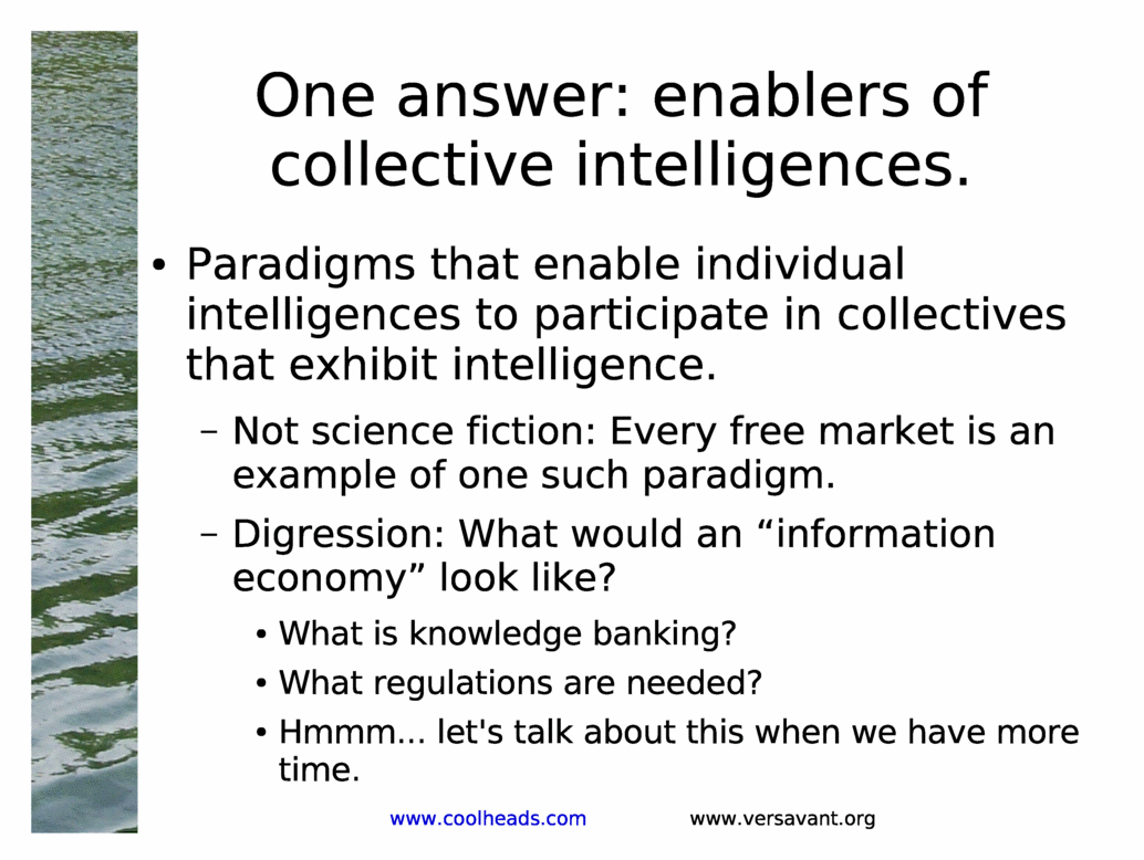 One answer: enablers of collective intelligences.<BR>
Paradigms that enable individual intelligences to participate in collectives that exhibit intelligence.<BR>
Not science fiction: Every free market is an example of one such paradigm.<BR>
Digression: What would an &information economy& look like?<BR>
What is knowledge banking?<BR>
What regulations are needed?<BR>
Hmmm... let's talk about this when we have more time.<BR>
