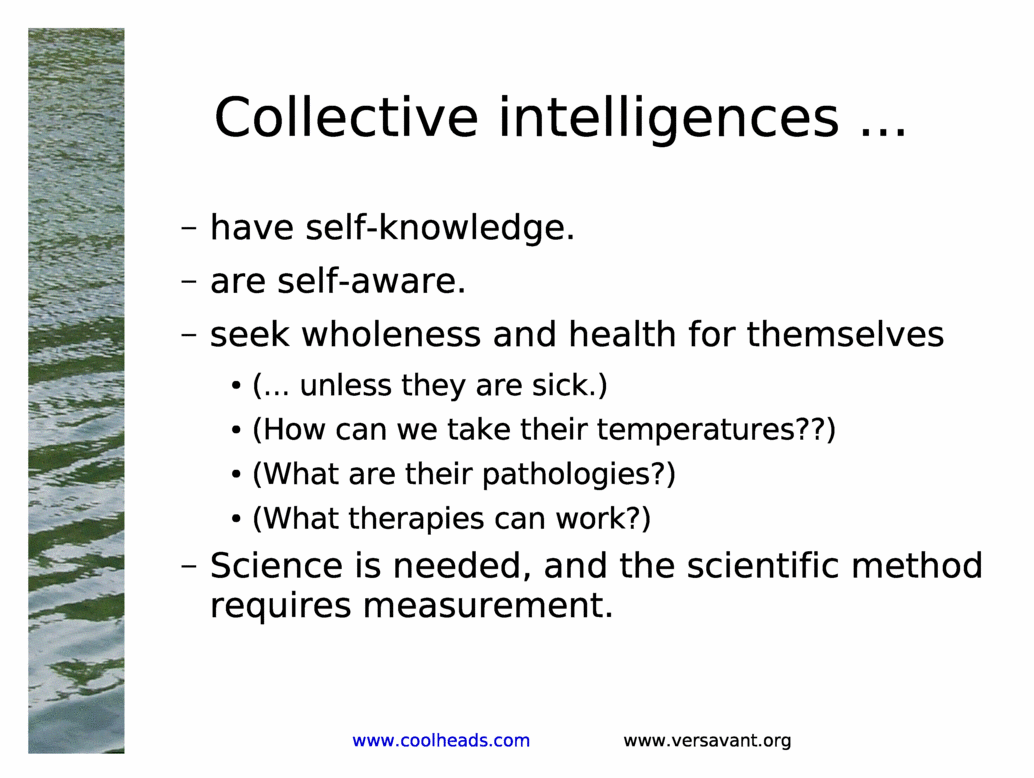 Collective intelligences ...<BR>
have self-knowledge.<BR>
are self-aware.<BR>
seek wholeness and health for themselves<BR>
(... unless they are sick.)<BR>
(How can we take their temperatures??)<BR>
(What are their pathologies?)<BR>
(What therapies can work?)<BR>
Science is needed, and the scientific method requires measurement.<BR>
