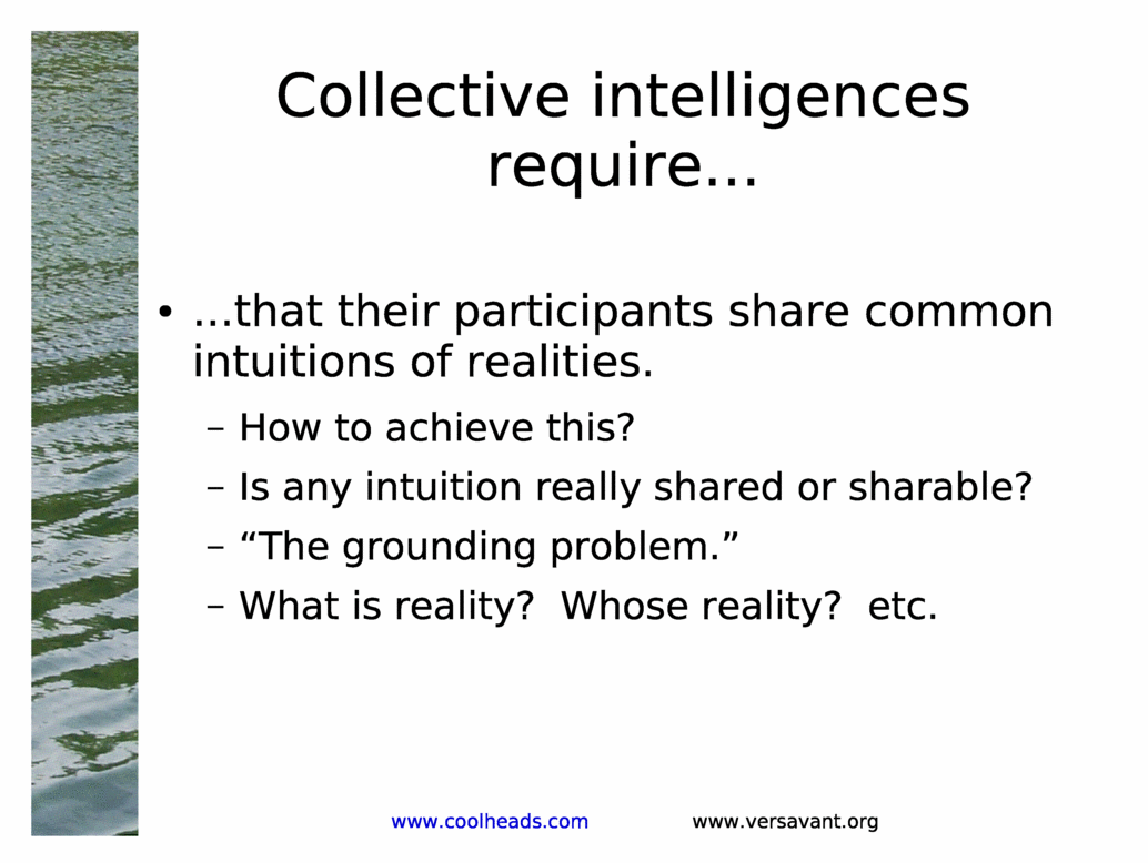 Collective intelligences require...<BR>
...that their participants share common intuitions of realities.<BR>
How to achieve this?<BR>
Is any intuition really shared or sharable?<BR>
&The grounding problem.&<BR>
What is reality?  Whose reality?  etc.<BR>
