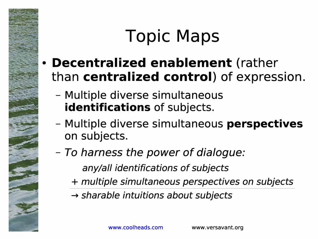 Topic Maps<BR>
Decentralized enablement (rather than centralized control) of expression.<BR>
Multiple diverse simultaneous identifications of subjects.<BR>
Multiple diverse simultaneous perspectives on subjects.<BR>
To harness the power of dialogue:<BR>
any/all identifications of subjects<BR>
+ multiple simultaneous perspectives on subjects<BR>
? sharable intuitions about subjects<BR>
