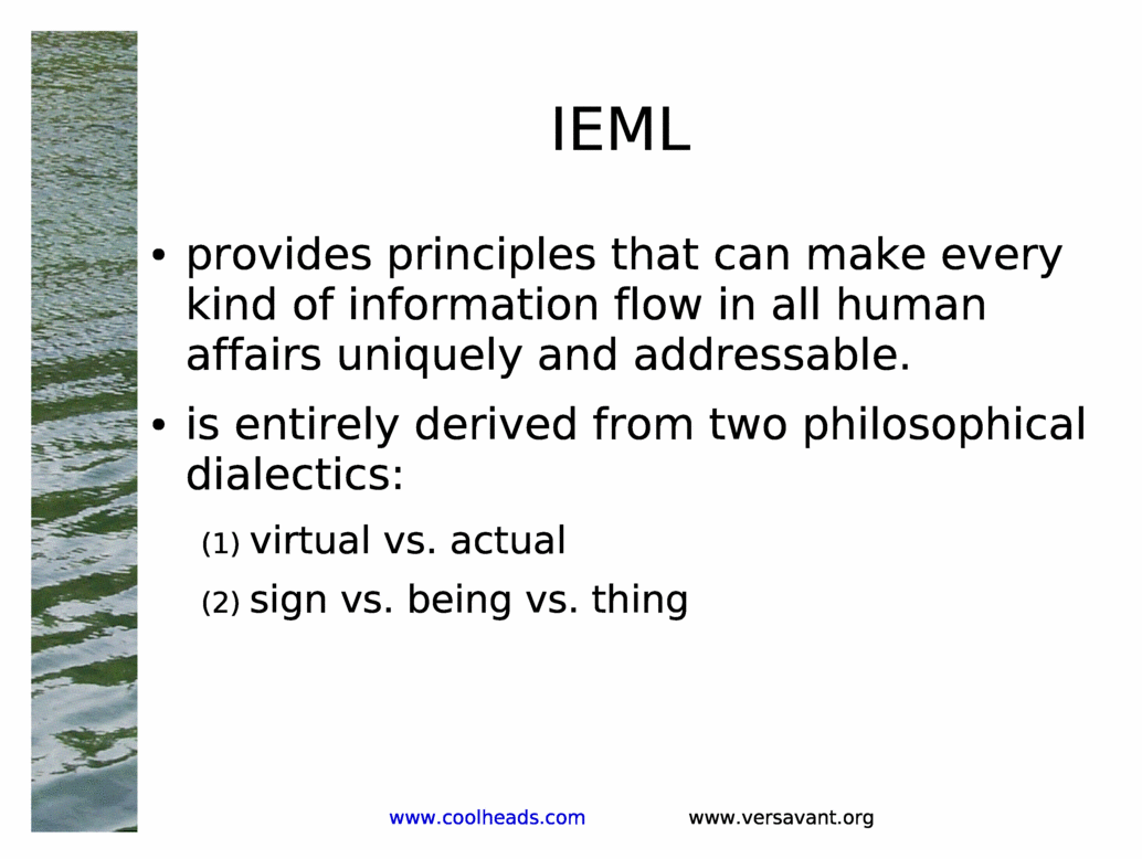 IEML<BR>
provides principles that can make every kind of information flow in all human affairs uniquely and addressable.<BR>
is entirely derived from two philosophical dialectics:<BR>
virtual vs. actual<BR>
sign vs. being vs. thing<BR>
