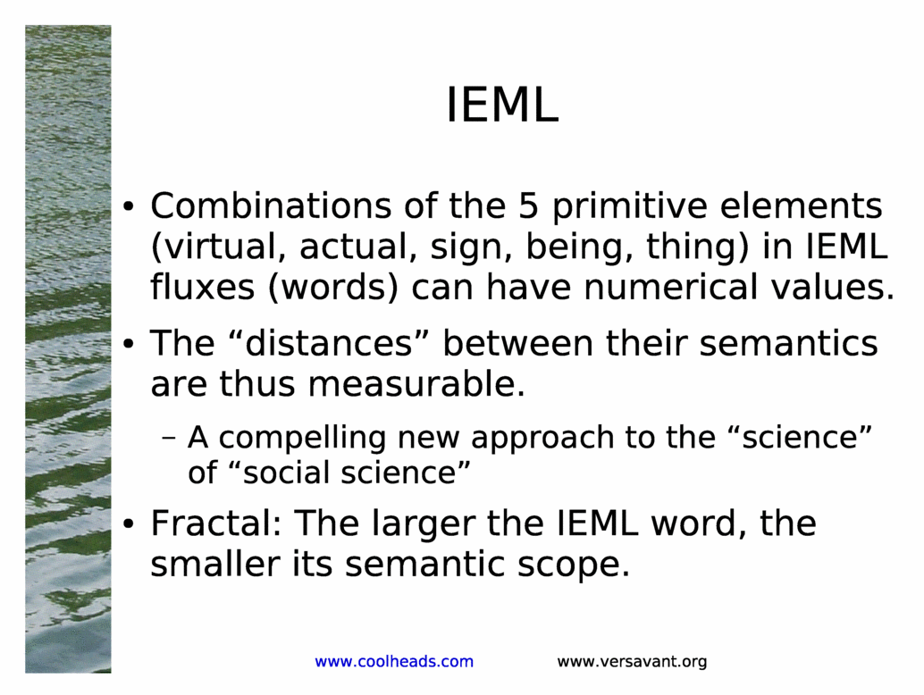 IEML<BR>
Combinations of the 5 primitive elements (virtual, actual, sign, being, thing) in IEML fluxes (words) can have numerical values.<BR>
The &distances& between their semantics are thus measurable.<BR>
A compelling new approach to the &science& of &social science&<BR>
Fractal: The larger the IEML word, the smaller its semantic scope.<BR>
