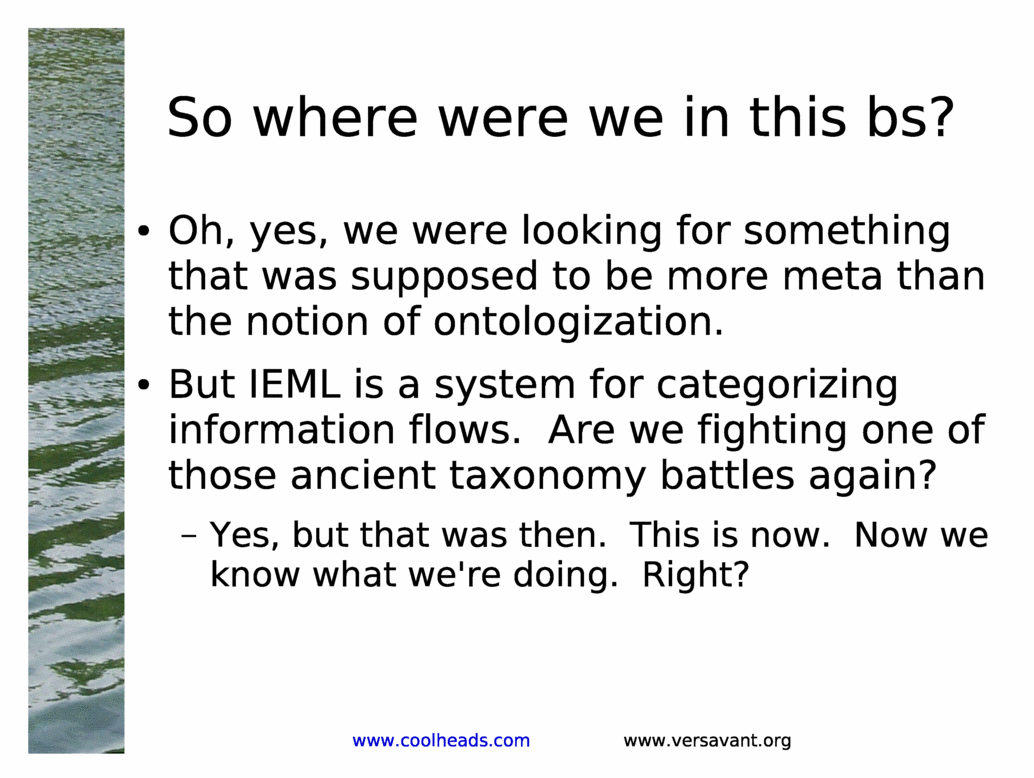 So where were we in this bs?<BR>
Oh, yes, we were looking for something that was supposed to be more meta than the notion of ontologization.<BR>
But IEML is a system for categorizing information flows.  Are we fighting one of those ancient taxonomy battles again?<BR>
Yes, but that was then.  This is now.  Now we know what we're doing.  Right?<BR>
